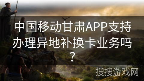 中国移动甘肃APP支持办理异地补换卡业务吗？