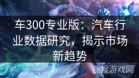 车300专业版：汽车行业数据研究，揭示市场新趋势