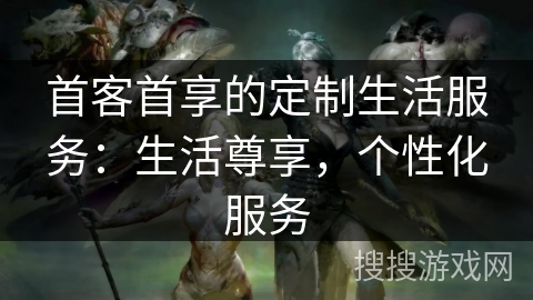 首客首享的定制生活服务：生活尊享，个性化服务