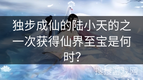 独步成仙的陆小天的之一次获得仙界至宝是何时？