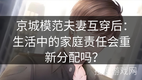 京城模范夫妻互穿后：生活中的家庭责任会重新分配吗？