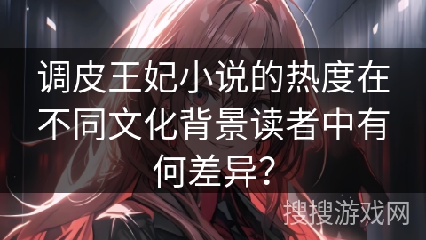 调皮王妃小说的热度在不同文化背景读者中有何差异？