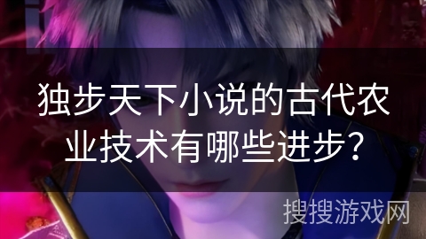 独步天下小说的古代农业技术有哪些进步？