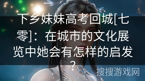 下乡妹妹高考回城[七零]：在城市的文化展览中她会有怎样的启发？