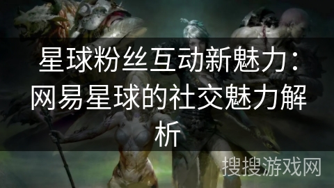 星球粉丝互动新魅力：网易星球的社交魅力解析