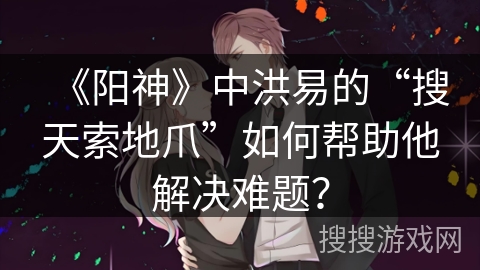 《阳神》中洪易的“搜天索地爪”如何帮助他解决难题？