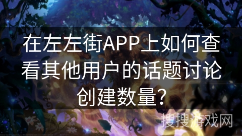 在左左街APP上如何查看其他用户的话题讨论创建数量？