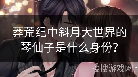 莽荒纪中斜月大世界的琴仙子是什么身份？
