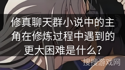修真聊天群小说中的主角在修炼过程中遇到的更大困难是什么？
