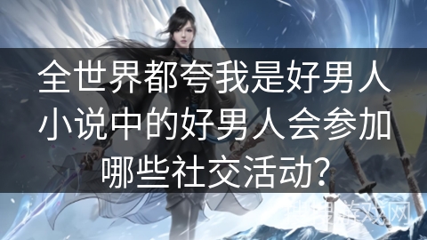 全世界都夸我是好男人小说中的好男人会参加哪些社交活动？