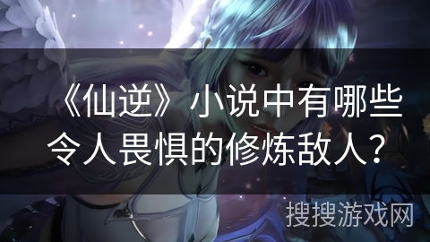 《仙逆》小说中有哪些令人畏惧的修炼敌人？
