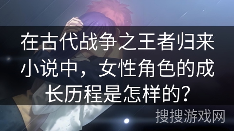 在古代战争之王者归来小说中，女性角色的成长历程是怎样的？