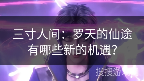 三寸人间：罗天的仙途有哪些新的机遇？