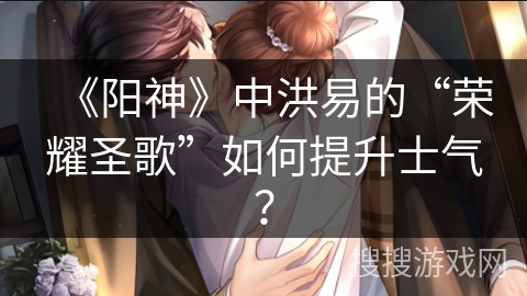 《阳神》中洪易的“荣耀圣歌”如何提升士气？