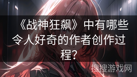 《战神狂飙》中有哪些令人好奇的作者创作过程？