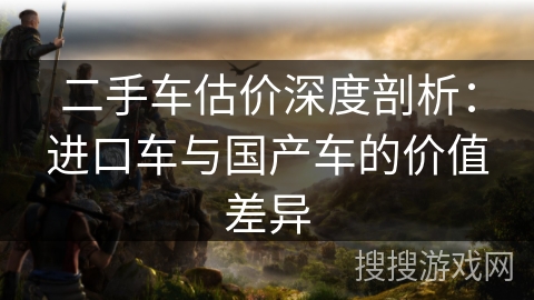 二手车估价深度剖析：进口车与国产车的价值差异
