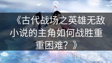 《古代战场之英雄无敌小说的主角如何战胜重重困难？》