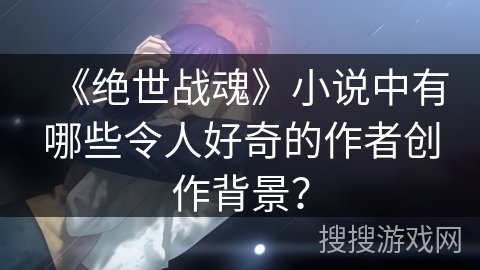 《绝世战魂》小说中有哪些令人好奇的作者创作背景？