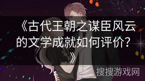 《古代王朝之谋臣风云的文学成就如何评价？》