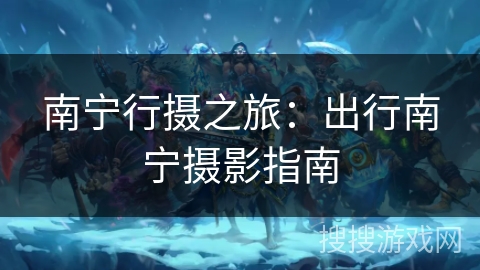 南宁行摄之旅：出行南宁摄影指南