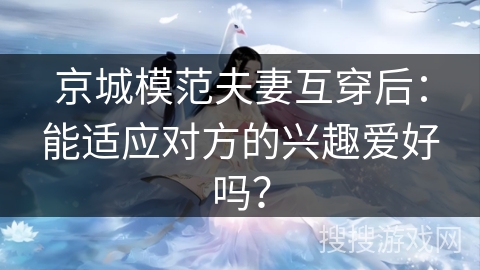 京城模范夫妻互穿后:能适应对方的兴趣爱好吗? 京城模范夫妻互穿后:能适应对方的兴趣爱好吗?