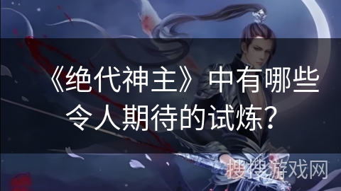 《绝代神主》中有哪些令人期待的试炼？