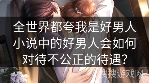 全世界都夸我是好男人小说中的好男人会如何对待不公正的待遇？