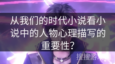 从我们的时代小说看小说中的人物心理描写的重要性？