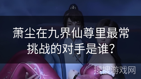 萧尘在九界仙尊里最常挑战的对手是谁？
