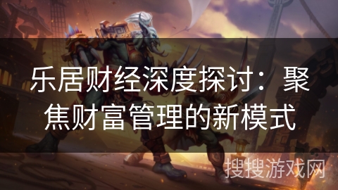 乐居财经深度探讨：聚焦财富管理的新模式