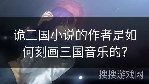 诡三国小说的作者是如何刻画三国音乐的? 诡三国小说的作者是如何刻画三国音乐的?