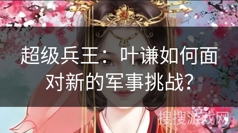 超级兵王：叶谦如何面对新的军事挑战？