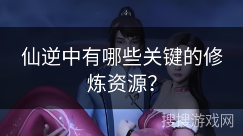 仙逆中有哪些关键的修炼资源？