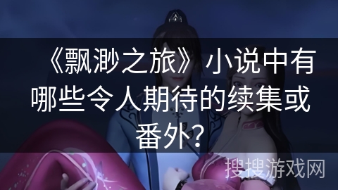 《飘渺之旅》小说中有哪些令人期待的续集或番外？