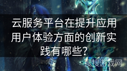 云服务平台在提升应用用户体验方面的创新实践有哪些？