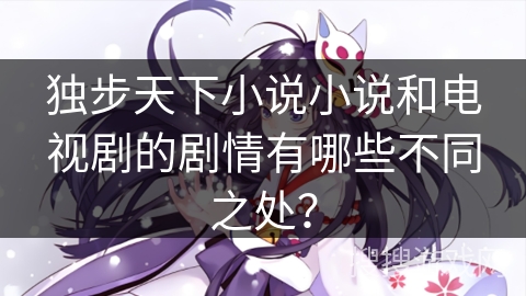独步天下小说小说和电视剧的剧情有哪些不同之处？