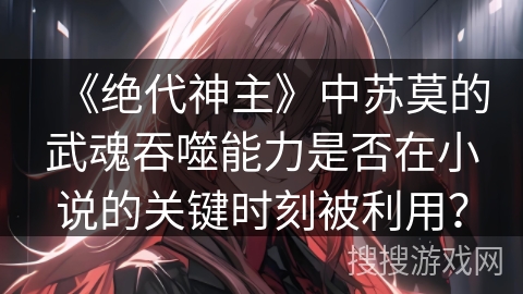 《绝代神主》中苏莫的武魂吞噬能力是否在小说的关键时刻被利用？