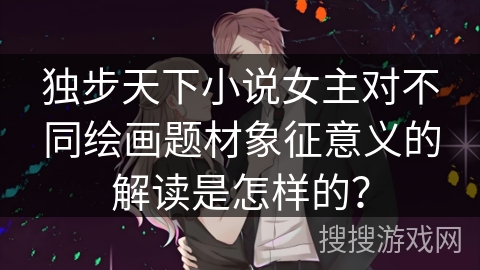 独步天下小说女主对不同绘画题材象征意义的解读是怎样的？