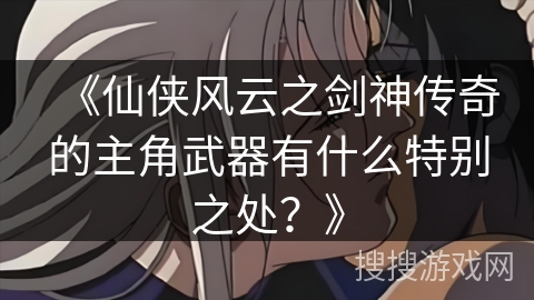 《仙侠风云之剑神传奇的主角武器有什么特别之处？》