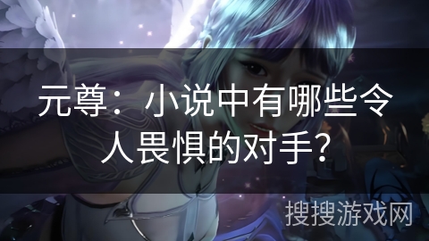 元尊：小说中有哪些令人畏惧的对手？