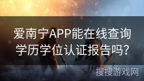 爱南宁APP能在线查询学历学位认证报告吗？
