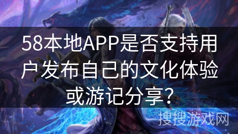 58本地APP是否支持用户发布自己的文化体验或游记分享？