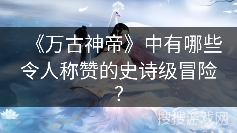 《万古神帝》中有哪些令人称赞的史诗级冒险？