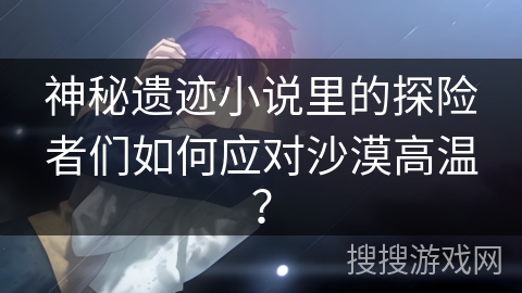 神秘遗迹小说里的探险者们如何应对沙漠高温？