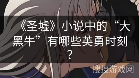 《圣墟》小说中的“大黑牛”有哪些英勇时刻？