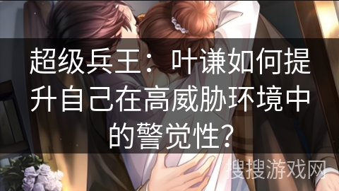 超级兵王：叶谦如何提升自己在高威胁环境中的警觉性？