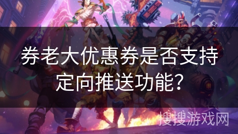 券老大优惠券是否支持定向推送功能？
