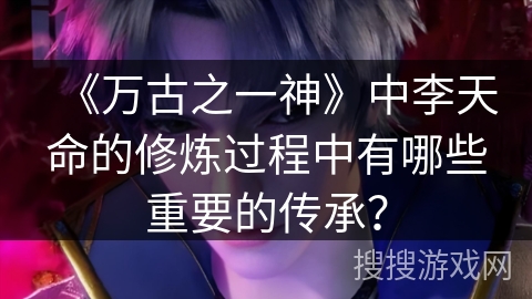 《万古之一神》中李天命的修炼过程中有哪些重要的传承？
