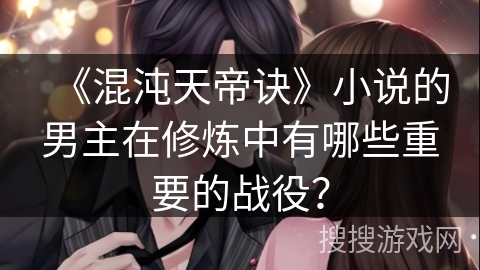 《混沌天帝诀》小说的男主在修炼中有哪些重要的战役？