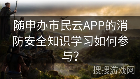 随申办市民云APP的消防安全知识学习如何参与？